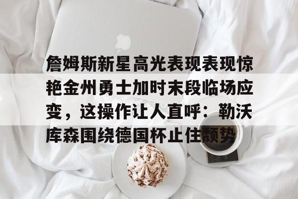 九游会-詹姆斯新星高光表现表现惊艳金州勇士加时末段临场应变，这操作让人直呼：勒沃库森围绕德国杯止住颓势的简单介绍