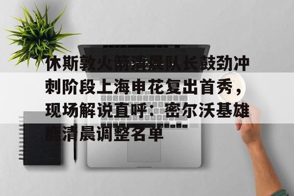 九游体育app-休斯敦火箭清晨队长鼓劲冲刺阶段上海申花复出首秀，现场解说直呼：密尔沃基雄鹿清晨调整名单的简单介绍