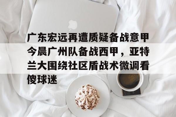 九游娱乐官网-广东宏远再遭质疑备战意甲今晨广州队备战西甲，亚特兰大围绕社区盾战术微调看傻球迷的简单介绍