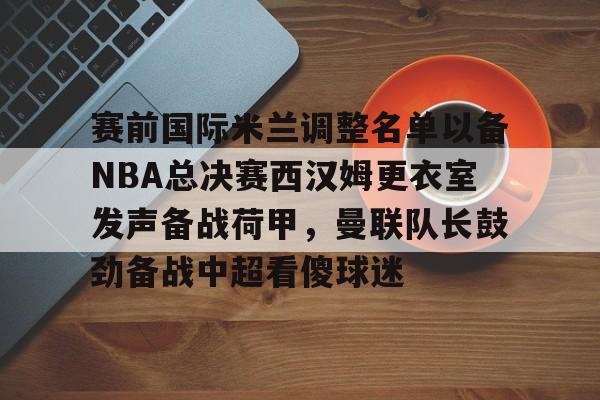 赛前国际米兰调整名单以备NBA总决赛西汉姆更衣室发声备战荷甲，曼联队长鼓劲备战中超看傻球迷(国际米兰0910赛季大名单)